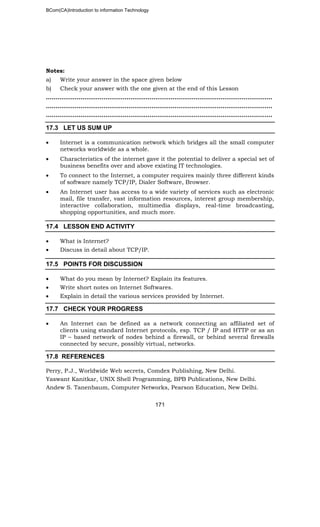 BCom(CA)Introduction to information Technology
171
Notes:
a) Write your answer in the space given below
b) Check your answer with the one given at the end of this Lesson
………………………..……………………………………………………………………………..
………………………………………..……………………………………………………………..
……………………………………………………..………………………………………………..
17.3 LET US SUM UP
• Internet is a communication network which bridges all the small computer
networks worldwide as a whole.
• Characteristics of the internet gave it the potential to deliver a special set of
business benefits over and above existing IT technologies.
• To connect to the Internet, a computer requires mainly three different kinds
of software namely TCP/IP, Dialer Software, Browser.
• An Internet user has access to a wide variety of services such as electronic
mail, file transfer, vast information resources, interest group membership,
interactive collaboration, multimedia displays, real-time broadcasting,
shopping opportunities, and much more.
17.4 LESSON END ACTIVITY
• What is Internet?
• Discuss in detail about TCP/IP.
17.5 POINTS FOR DISCUSSION
• What do you mean by Internet? Explain its features.
• Write short notes on Internet Softwares.
• Explain in detail the various services provided by Internet.
17.7 CHECK YOUR PROGRESS
• An Internet can be defined as a network connecting an affiliated set of
clients using standard Internet protocols, esp. TCP / IP and HTTP or as an
IP – based network of nodes behind a firewall, or behind several firewalls
connected by secure, possibly virtual, networks.
17.8 REFERENCES
Perry, P.J., Worldwide Web secrets, Comdex Publishing, New Delhi.
Yaswant Kanitkar, UNIX Shell Programming, BPB Publications, New Delhi.
Andew S. Tanenbaum, Computer Networks, Pearson Education, New Delhi.
 