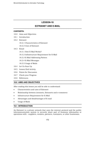 BCom(CA)Introduction to information Technology
172
LESSON-18
EXTRANET AND E-MAIL
CONTENTS:
18.0 Aims and Objectives
18.1 Introduction
18.2 Extranet
18.2.1 Characteristics of Extranet
18.2.2 Uses of Extranet
18.3 Email
18.3.1 How E-Mail Works?
18.3.2 Infrastructure Requirement for E-Mail
18.3.3 E-Mail Addressing Pattern
18.3.4 E-Mail Messages
18.3.5 Usage of Mails
18.4 Let Us Sum Up
18.5 Lesson End Activity
18.6 Points for Discussion
18.7 Check your Progress
18.8 References
18.0 AIMS AND OBJECTIVES
After reading this lesson you will be able to understand:
• Characteristics and uses of Extranet
• Relationship between intranets, Extranets and e–commerce
• Infrastructure Requirement for E-Mail
• Advantages and disadvantages of E-mail
• Usage of Mails
18.1 INTRODUCTION
An Extranet is a private network that uses the internet protocol and the public
telecommunication system to securely share part of business information or
operations with - suppliers, vendors, partners, customers, or other businesses.
 