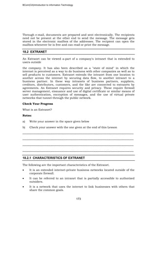 BCom(CA)Introduction to information Technology
173
Through e-mail, documents are prepared and sent electronically. The recipients
need not be present at the other end to send the message. The message gets
stored in the electronic mailbox of the addressee. The recipient can open the
mailbox whenever he is free and can read or print the message.
18.2 EXTRANET
An Extranet can be viewed a-part of a company's intranet that is extended to
users outside
the company. It has also been described as a "state of mind" in which the
internet is perceived as a way to do business with other companies as well as to
sell products to customers. Extranet extends the intranet from one location to
another across the internet by securing data flow, to another intranet to a
business partner. In these way intranets of business partners, suppliers,
creditors, distributors, customers, and the like are connected to extranets by
agreements. An Extranet requires security and privacy. These require firewall
server management, eissuance and use of digital certificate or similar means of
user authentication, encryption of messages, and the use of virtual private
networks that tunnel through the public network.
Check Your Progress
What is an Extranet?
Notes:
a) Write your answer in the space given below
b) Check your answer with the one given at the end of this Lesson
………………………………………………………..……………………………………………..
…………………………………………..…………………………………………………………..
…………………………………………………………………..…………………………………..
………………………………………………………………………………..……………………..
18.2.1 CHARACTERISTICS OF EXTRANET
The following are the important characteristics of the Extranet.
• It is an extended internet-private business networks located outside of the
corporate firewall.
• It can be referred to an intranet that is partially accessible to authorized
outsiders.
• It is a network that uses the internet to link businesses with others that
share the common goals.
 