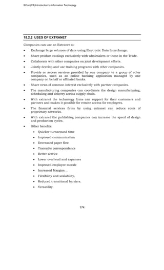 BCom(CA)Introduction to information Technology
174
18.2.2 USES OF EXTRANET
Companies can use an Extranet to:
• Exchange large volumes of data using Electronic Data Interchange.
• Share product catalogs exclusively with wholesalers or those in the Trade.
• Collaborate with other companies on joint development efforts.
• Jointly develop and use training programs with other companies.
• Provide or access services provided by one company to a group of other
companies, such as an online banking application managed by one
company on behalf or affiliated banks.
• Share news of common interest exclusively with partner companies.
• The manufacturing companies can coordinate the design manufacturing,
scheduling and delivery across supply chain.
• With extranet the technology firms can support for their customers and
partners and makes it possible for remote access for employees.
• The financial services firms by using extranet can reduce costs of
proprietary networks.
• With extranet the publishing companies can increase the speed of design
and production cycles.
• Other benefits:
• Quicker turnaround time
• Improved communication
• Decreased paper flow
• Traceable correspondence
• Better service
• Lower overhead and expenses
• Improved employee morale
• Increased Margins. ,
• Flexibility and scalability.
• Reduced transitional barriers.
• Versatility.
 