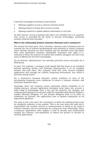 BCom(CA)Introduction to information Technology
175
A brief list of examples of extranet could include:
• Allowing suppliers access to relevant inventory levels
• Allowing clients to review their account records
• Allowing students to update address information in real time.
As with intranet, access is granted only where you establish that it is required.
User access is controlled by the latest in security technologies, protecting
sensitive material from intrusion.
What is the relationship between intranets, Extranets and e–commerce?
The answer has three parts. First, intranets, extranets and e-commerce have in
common the use of Internet (predominantly web) protocols to connect business
users. Second, intranets are more localized and can therefore move data faster
than more distributed extranets. (Bandwidth limitations also apply to e-
commerce.) Third, the amount of control that network managers can exert over
users is different for the three technologies.
On an Internet, administrators can narrowly prescribe access and policy for a
fixed group
of users. For example, a company could specify Red Hat Linux as its standard
desktop operating system, and Netscape Communicator 5 as its standard
browser and mail client. The company could then write intranet workflow
applications that leverage the uniform computing environment, over which it
exercises strong control.
On a business-to business Extranet, system architects at each of the
participating companies must collaborate to ensure a common interface and
consistent semantics (data
meanings). Since one company cannot reasonably enforce standards on its
trading partners, extranet application developers must taken into account a
wider range of technologies than is the case for intranets. For example, one
company participating in an extranet might be using Microsoft Internet Explorer,
another Netscape Navigator 4.5 and another Navigator Gold 3.x In order to
collaborate via extranet, the applications have to perform adequately on all
represented platforms.
The same is true, even more, for e-commerce, in which the trading partners may
be completely unknown to one another. This is the case when you walk into a
supermarket: the common interest in communication is based on the need to
transact business, and not necessarily on a long-term trust relationship. Thus,
e-commerce applications often support a level of security and transactional
integrity (for instance, non-repudiation of orders) not present in intranet or
extranet applications.
 