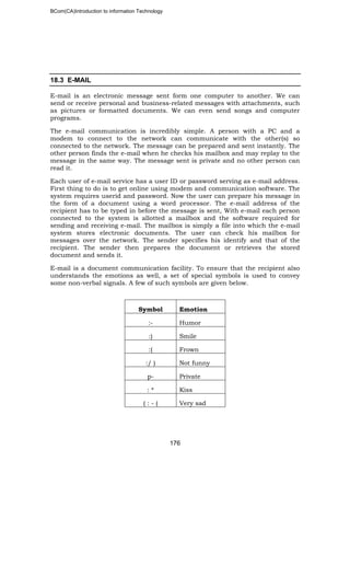 BCom(CA)Introduction to information Technology
176
18.3 E-MAIL
E-mail is an electronic message sent form one computer to another. We can
send or receive personal and business-related messages with attachments, such
as pictures or formatted documents. We can even send songs and computer
programs.
The e-mail communication is incredibly simple. A person with a PC and a
modem to connect to the network can communicate with the other(s) so
connected to the network. The message can be prepared and sent instantly. The
other person finds the e-mail when he checks his mailbox and may replay to the
message in the same way. The message sent is private and no other person can
read it.
Each user of e-mail service has a user ID or password serving as e-mail address.
First thing to do is to get online using modem and communication software. The
system requires userid and password. Now the user can prepare his message in
the form of a document using a word processor. The e-mail address of the
recipient has to be typed in before the message is sent, With e-mail each person
connected to the system is allotted a mailbox and the software required for
sending and receiving e-mail. The mailbox is simply a file into which the e-mail
system stores electronic documents. The user can check his mailbox for
messages over the network. The sender specifies his identify and that of the
recipient. The sender then prepares the document or retrieves the stored
document and sends it.
E-mail is a document communication facility. To ensure that the recipient also
understands the emotions as well, a set of special symbols is used to convey
some non-verbal signals. A few of such symbols are given below.
Symbol Emotion
:- Humor
:) Smile
:( Frown
:/ ) Not funny
p- Private
: * Kiss
( : - ( Very sad
 
