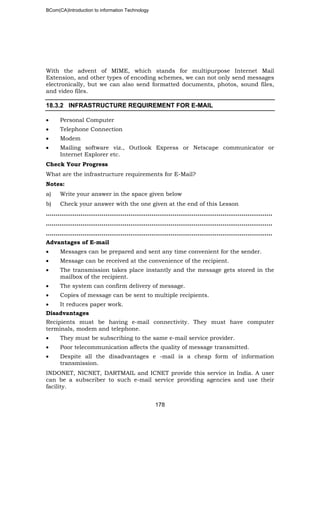 BCom(CA)Introduction to information Technology
178
With the advent of MIME, which stands for multipurpose Internet Mail
Extension, and other types of encoding schemes, we can not only send messages
electronically, but we can also send formatted documents, photos, sound files,
and video files.
18.3.2 INFRASTRUCTURE REQUIREMENT FOR E-MAIL
• Personal Computer
• Telephone Connection
• Modem
• Mailing software viz., Outlook Express or Netscape communicator or
Internet Explorer etc.
Check Your Progress
What are the infrastructure requirements for E-Mail?
Notes:
a) Write your answer in the space given below
b) Check your answer with the one given at the end of this Lesson
……………………………………………..………………………………………………………..
………………………………………………………………..……………………………………..
…………………………………………………………………………………..…………………..
Advantages of E-mail
• Messages can be prepared and sent any time convenient for the sender.
• Message can be received at the convenience of the recipient.
• The transmission takes place instantly and the message gets stored in the
mailbox of the recipient.
• The system can confirm delivery of message.
• Copies of message can be sent to multiple recipients.
• It reduces paper work.
Disadvantages
Recipients must be having e-mail connectivity. They must have computer
terminals, modem and telephone.
• They must be subscribing to the same e-mail service provider.
• Poor telecommunication affects the quality of message transmitted.
• Despite all the disadvantages e -mail is a cheap form of information
transmission.
INDONET, NICNET, DARTMAIL and ICNET provide this service in India. A user
can be a subscriber to such e-mail service providing agencies and use their
facility.
 