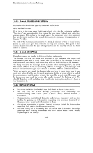 BCom(CA)Introduction to information Technology
179
18.3.3 E-MAIL ADDRESSING PATTERN
Internet e-mail addresses typically have two main parts:
rathi_rav@yahoo.com
First there is the user name (rathi_rav) which refers to the recipients mailbox.
Then there’s an axon sign (@). Next comes the host name (yahoo), also called the
domain name. This refers to the mail server, the computer where the recipient
has an electronic mailbox. It’s usually the name of a company or organization or
Service Provider.
The end of the domain name consists of a dot (“.”) followed by two or three letters
(such as .com and .gov) that indicate the top-level domain. This part of the
domain name indicates the type of organization or the country where the host
server is located.
18.3.4 E-MAIL MESSAGES
E-mail messages are similar to letters, with two main parts.
The header contains the name and address of the recipient, the name and
address of anyone who is being copied, and the subject of the message. Some e-
mail programs also display your name and address and the date of the message.
The body contains the message itself. Just like when sending letters, we need
the correct address. If we use the wrong address or mistype it, our messages will
bounce back with messages like – Return to Sender, Address Unknown routine.
When we receive an e-mail, the header tells us where it came from, how it was
sent, and when. It’s like an electronic postmark. Unlike a letter, which is sealed
in an envelope, e-mail is not as private. It’s more like a post card. Messages can
be intercepted and read by people who really shouldn’t be looking at it. We
should therefore avoid including any confidential information unless we have a
way to encrypt it.
18.3.5 USAGE OF MAILS
• Incoming mails can be checked on a daily basis at least 3 times a day.
• We can use the e-mail facility judiciously and extensively for
communicating with Circle Office / Head Office/ Service Branch /
Customers.
• Communicate e-mail id to all domestic and overseas customers and use the
facility for passing on information regarding new schemes launched by
Bank and other important information to them.
• Encourage customers to contact branch through e-mail for information
regarding their urgent banking requirements.
• Use the facility as a marketing tool to attract new customers, exchange
greetings with existing customers and also inform them about recent
happenings in the locality.
 