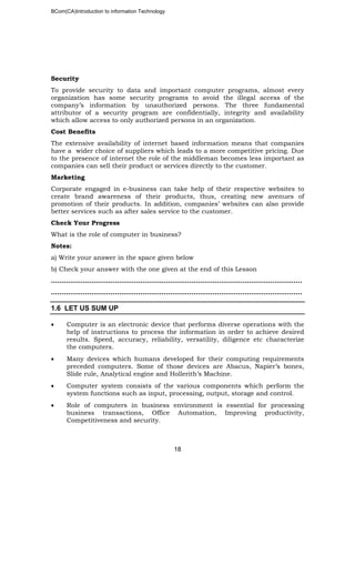 BCom(CA)Introduction to information Technology
18
Security
To provide security to data and important computer programs, almost every
organization has some security programs to avoid the illegal access of the
company’s information by unauthorized persons. The three fundamental
attributor of a security program are confidentially, integrity and availability
which allow access to only authorized persons in an organization.
Cost Benefits
The extensive availability of internet based information means that companies
have a wider choice of suppliers which leads to a more competitive pricing. Due
to the presence of internet the role of the middleman becomes less important as
companies can sell their product or services directly to the customer.
Marketing
Corporate engaged in e-business can take help of their respective websites to
create brand awareness of their products, thus, creating new avenues of
promotion of their products. In addition, companies’ websites can also provide
better services such as after sales service to the customer.
Check Your Progress
What is the role of computer in business?
Notes:
a) Write your answer in the space given below
b) Check your answer with the one given at the end of this Lesson
………………………………………………………..……………………………………………..
…………………………………………………………………………………………………..…..
1.6 LET US SUM UP
• Computer is an electronic device that performs diverse operations with the
help of instructions to process the information in order to achieve desired
results. Speed, accuracy, reliability, versatility, diligence etc characterize
the computers.
• Many devices which humans developed for their computing requirements
preceded computers. Some of those devices are Abacus, Napier’s bones,
Slide rule, Analytical engine and Hollerith’s Machine.
• Computer system consists of the various components which perform the
system functions such as input, processing, output, storage and control.
• Role of computers in business environment is essential for processing
business transactions, Office Automation, Improving productivity,
Competitiveness and security.
 