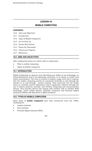 BCom(CA)Introduction to information Technology
181
LESSON-19
MOBILE COMPUTING
CONTENTS:
19.0 Aims and Objectives
19.1 Introduction
19.2 Types of Mobile Computers
19.3 Let Us Sum Up
19.4 Lesson End Activity
19.5 Points for Discussion
19.6 Check your Progress
19.7 References
19.0 AIMS AND OBJECTIVES
After reading this lesson you will be able to understand:
• What is mobile computing
• Types of mobiles computers
19.1 INTRODUCTION
Mobile Computing is a generic term describing your ability to use technology 'un
tethered'(wireless), that is not physically connected, or in remote or mobile (non
static) environments. The term is evolved in modern usage such that it requires
that the mobile computing activity be connected wirelessly to and through the
internet or to and through private network. This connection ties the mobile
device to centrally located information and/or application software through the
use of battery powered, portable, and wireless computing and communication
devices. This includes devices like laptops with wireless LAN or wireless WAN
technology, smart mobile phones, wearable computers and Personal Digital
Assistants (PDAs) with Bluetooth or IRDA interfaces.
19.2 TYPES OF MOBILE COMPUTERS
Many types of mobile computers have been introduced since the 1990s,
including the:
• Laptop computer
• Sub notebook
• Personal digital assistant (PDA)
 