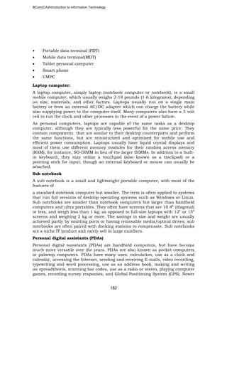 BCom(CA)Introduction to information Technology
182
• Portable data terminal (PDT)
• Mobile data terminal(MDT)
• Tablet personal computer
• Smart phone
• UMPC
Laptop computer:
A laptop computer, simply laptop (notebook computer or notebook), is a small
mobile computer, which usually weighs 2-18 pounds (1-6 kilograms), depending
on size, materials, and other factors. Laptops usually run on a single main
battery or from an external AC/DC adapter which can charge the battery while
also supplying power to the computer itself. Many computers also have a 3 volt
cell to run the clock and other processes in the event of a power failure.
As personal computers, laptops are capable of the same tasks as a desktop
computer, although they are typically less powerful for the same price. They
contain components that are similar to their desktop counterparts and perform
the same functions, but are miniaturized and optimized for mobile use and
efficient power consumption. Laptops usually have liquid crystal displays and
most of them use different memory modules for their random access memory
(RAM), for instance, SO-DIMM in lieu of the larger DIMMs. In addition to a built-
in keyboard, they may utilize a touchpad (also known as a trackpad) or a
pointing stick for input, though an external keyboard or mouse can usually be
attached.
Sub notebook
A sub notebook is a small and lightweight portable computer, with most of the
features of
a standard notebook computer but smaller. The term is often applied to systems
that run full versions of desktop operating systems such as Windows or Linux.
Sub notebooks are smaller than notebook computers but larger than handheld
computers and ultra portables. They often have screens that are 10.4” (diagonal)
or less, and weigh less than 1 kg; as opposed to full-size laptops with 12” or 15”
screens and weighing 2 kg or more. The savings in size and weight are usually
achieved partly by omitting ports or having removable media/optical drives; sub
notebooks are often paired with docking stations to compensate. Sub notebooks
are a niche IT product and rarely sell in large numbers.
Personal digital assistants (PDAs)
Personal digital assistants (PDAs) are handheld computers, but have become
much more versatile over the years. PDAs are also known as pocket computers
or palmtop computers. PDAs have many uses: calculation, use as a clock and
calendar, accessing the Internet, sending and receiving E-mails, video recording,
typewriting and word processing, use as an address book, making and writing
on spreadsheets, scanning bar codes, use as a radio or stereo, playing computer
games, recording survey responses, and Global Positioning System (GPS). Newer
 
