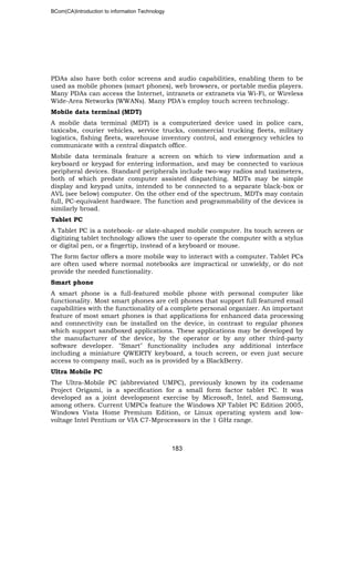BCom(CA)Introduction to information Technology
183
PDAs also have both color screens and audio capabilities, enabling them to be
used as mobile phones (smart phones), web browsers, or portable media players.
Many PDAs can access the Internet, intranets or extranets via Wi-Fi, or Wireless
Wide-Area Networks (WWANs). Many PDA's employ touch screen technology.
Mobile data terminal (MDT)
A mobile data terminal (MDT) is a computerized device used in police cars,
taxicabs, courier vehicles, service trucks, commercial trucking fleets, military
logistics, fishing fleets, warehouse inventory control, and emergency vehicles to
communicate with a central dispatch office.
Mobile data terminals feature a screen on which to view information and a
keyboard or keypad for entering information, and may be connected to various
peripheral devices. Standard peripherals include two-way radios and taximeters,
both of which predate computer assisted dispatching. MDTs may be simple
display and keypad units, intended to be connected to a separate black-box or
AVL (see below) computer. On the other end of the spectrum, MDTs may contain
full, PC-equivalent hardware. The function and programmability of the devices is
similarly broad.
Tablet PC
A Tablet PC is a notebook- or slate-shaped mobile computer. Its touch screen or
digitizing tablet technology allows the user to operate the computer with a stylus
or digital pen, or a fingertip, instead of a keyboard or mouse.
The form factor offers a more mobile way to interact with a computer. Tablet PCs
are often used where normal notebooks are impractical or unwieldy, or do not
provide the needed functionality.
Smart phone
A smart phone is a full-featured mobile phone with personal computer like
functionality. Most smart phones are cell phones that support full featured email
capabilities with the functionality of a complete personal organizer. An important
feature of most smart phones is that applications for enhanced data processing
and connectivity can be installed on the device, in contrast to regular phones
which support sandboxed applications. These applications may be developed by
the manufacturer of the device, by the operator or by any other third-party
software developer. "Smart" functionality includes any additional interface
including a miniature QWERTY keyboard, a touch screen, or even just secure
access to company mail, such as is provided by a BlackBerry.
Ultra Mobile PC
The Ultra-Mobile PC (abbreviated UMPC), previously known by its codename
Project Origami, is a specification for a small form factor tablet PC. It was
developed as a joint development exercise by Microsoft, Intel, and Samsung,
among others. Current UMPCs feature the Windows XP Tablet PC Edition 2005,
Windows Vista Home Premium Edition, or Linux operating system and low-
voltage Intel Pentium or VIA C7-Mprocessors in the 1 GHz range.
 