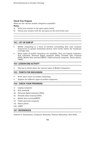BCom(CA)Introduction to information Technology
184
Check Your Progress
What are the various mobile computers available?
Notes:
a) Write your answer in the space given below
b) Check your answer with the one given at the end of this unit
……………………………..………………………………………………………………………..
…………………………………………..…………………………………………………………..
………………………………………………………………..……………………………………..
19.3 LET US SUM UP
• Mobile computing is a form of wireless networking that uses common
frequencies to permit networked devices move freely within the broadcast
coverage area.
• Many types of mobile computers are available. They are Laptop computer,
Sub notebook, Personal digital assistant (PDA), Portable data terminal
(PDT), Mobile data terminal (MDT), Tablet personal computer, Smart phone,
UMPC.
19.4 LESSON END ACTIVITY
• Discuss in detail about the various types of Mobile Computers.
19.5 POINTS FOR DISCUSSION
• Write short notes on mobile computing.
• Explain the different types of mobile computers.
19.6 CHECK YOUR PROGRESS
i) Laptop computer
ii) Sub notebook
iii) Personal digital assistant (PDA)
iv) Portable data terminal (PDT)
v) Mobile data terminal(MDT)
vi) Tablet personal computer
vii) Smart phone
viii) UMPC
19.7 REFERENCES
Andrew S. Tanenbaum, Computer Networks, Pearson Education, New Delhi.
 