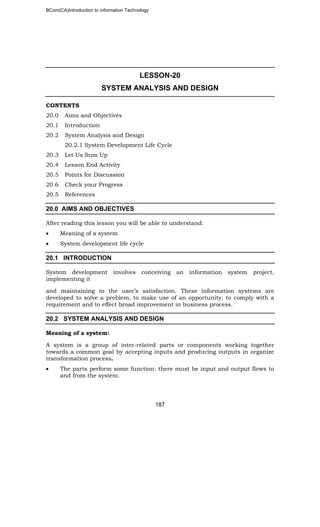BCom(CA)Introduction to information Technology
187
LESSON-20
SYSTEM ANALYSIS AND DESIGN
CONTENTS
20.0 Aims and Objectives
20.1 Introduction
20.2 System Analysis and Design
20.2.1 System Development Life Cycle
20.3 Let Us Sum Up
20.4 Lesson End Activity
20.5 Points for Discussion
20.6 Check your Progress
20.5 References
20.0 AIMS AND OBJECTIVES
After reading this lesson you will be able to understand:
• Meaning of a system
• System development life cycle
20.1 INTRODUCTION
System development involves conceiving an information system project,
implementing it
and maintaining to the user’s satisfaction. These information systems are
developed to solve a problem, to make use of an opportunity, to comply with a
requirement and to effect broad improvement in business process.
20.2 SYSTEM ANALYSIS AND DESIGN
Meaning of a system:
A system is a group of inter-related parts or components working together
towards a common goal by accepting inputs and producing outputs in organize
transformation process.
• The parts perform some function: there must be input and output flows to
and from the system.
 