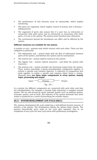 BCom(CA)Introduction to information Technology
188
• The performance of this function must be measurable, which implies
monitoring.
• The parts are organized, which implies control of actions and a decision –
taking process.
• The organized of parts also means that if a part has no interaction or
connection with other parts, has no interaction or connection with other
parts, it is not in the system. The system must therefore have obituaries.
• The environment beyond the boundaries can affect and be affected by the
system.
Different resources are available for the system.
A number or sub – systems exist which interact with each other. There are four
categories in particular.
• The information sub – system deals with the flow of information between
parts of the system, and between the system and its environment.
• The control sub – system experts control on the system.
• The logistic sub – system collects resources , and feeds the system with
resources.
• The process sub – system provides the functional output from the system.
Thus, system essentially a group interdependent components together to
achieve a specific and common objective. A collection of components that
work together to realize a specific and common object forms a system.
Basically there are three major components in every system, namely
input, processing and output.
Input Process Output
Fig : 20.1
In a system the different components are connected with each other and they
are interdependent, For example, a human body represents a complete natural
system. We are also bound by much national system such as political system,
economic system, and so forth. The objective of the system demands that some
output is produced as a result of processing the suitable inputs.
20.2.1 SYSTEM DEVELOPMENT LIFE CYCLE (SDLC)
The systems development life cycle model has a well-defined iterative process. It
involves a few phases. The development follows the phases fairly exactly. The
process theoretically never ends as the cycle gets repeated, that is, on
completion of one cycle the next cycle starts with preliminary investigation.
 