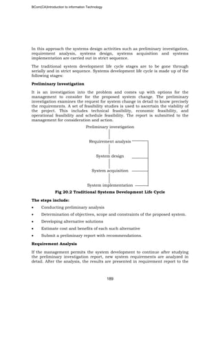 BCom(CA)Introduction to information Technology
189
In this approach the systems design activities such as preliminary investigation,
requirement analysis, systems design, systems acquisition and systems
implementation are carried out in strict sequence.
The traditional system development life cycle stages are to be gone through
serially and in strict sequence. Systems development life cycle is made up of the
following stages:
Preliminary Investigation
It is an investigation into the problem and comes up with options for the
management to consider for the proposed system change. The preliminary
investigation examines the request for system change in detail to know precisely
the requirements. A set of feasibility studies is used to ascertain the viability of
the project. This includes technical feasibility, economic feasibility, and
operational feasibility and schedule feasibility. The report is submitted to the
management for consideration and action.
Preliminary investigation
Requirement analysis
System design
System acquisition
System implementation
Fig 20.2 Traditional Systems Development Life Cycle
The steps include:
• Conducting preliminary analysis
• Determination of objectives, scope and constraints of the proposed system.
• Developing alternative solutions
• Estimate cost and benefits of each such alternative
• Submit a preliminary report with recommendations.
Requirement Analysis
If the management permits the system development to continue after studying
the preliminary investigation report, new system requirements are analyzed in
detail. After the analysis, the results are presented in requirement report to the
 