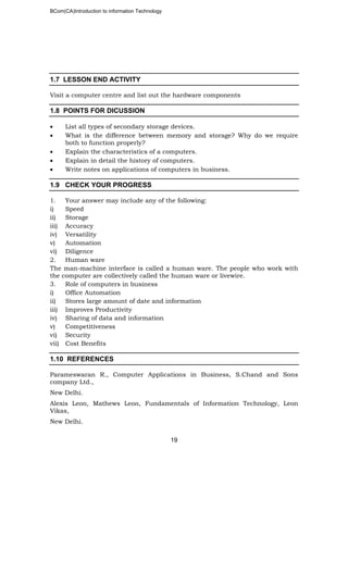BCom(CA)Introduction to information Technology
19
1.7 LESSON END ACTIVITY
Visit a computer centre and list out the hardware components
1.8 POINTS FOR DICUSSION
• List all types of secondary storage devices.
• What is the difference between memory and storage? Why do we require
both to function properly?
• Explain the characteristics of a computers.
• Explain in detail the history of computers.
• Write notes on applications of computers in business.
1.9 CHECK YOUR PROGRESS
1. Your answer may include any of the following:
i) Speed
ii) Storage
iii) Accuracy
iv) Versatility
v) Automation
vi) Diligence
2. Human ware
The man-machine interface is called a human ware. The people who work with
the computer are collectively called the human ware or livewire.
3. Role of computers in business
i) Office Automation
ii) Stores large amount of date and information
iii) Improves Productivity
iv) Sharing of data and information
v) Competitiveness
vi) Security
vii) Cost Benefits
1.10 REFERENCES
Parameswaran R., Computer Applications in Business, S.Chand and Sons
company Ltd.,
New Delhi.
Alexis Leon, Mathews Leon, Fundamentals of Information Technology, Leon
Vikas,
New Delhi.
 
