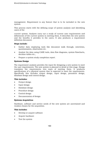 BCom(CA)Introduction to information Technology
190
management. Requirement is any feature that is to be included in the new
system.
This process starts with the defining scope of system analysis and identifying
users of the
current system. Analysts carry out a study of current user requirements and
deficiencies of the current system in meeting them. It describes the new system
and the benefits it provides to the users. It also produces a requirement
definition document.
Steps include:
• Gather data employing tools like document walk through, interviews,
questionnaires, observation etc.
• Analyze the data using CASE tools, data flow diagrams, system flowcharts,
decision tables etc.,
• Prepare a system study completion report.
Systems Design
The requirement analysis provides the input for designing a new system to meet
the user requirements. The new system is planned in detail at this stage. Design
translates the requirements into ways of meeting them. It produces
specifications of a physical system that is expected to meet the requirements.
Specifically this includes output design, input design, procedure design,
database design and control design.
This includes:
• Output design
• Input design
• Database design
• Procedure design
• Control design
• Documentation of design.
Systems Acquisition
Hardware, software and service needs of the new system are ascertained and
vendors chosen for the acquisition.
This includes:
• Develop or acquire software
• Acquire hardware
• Test the system
 