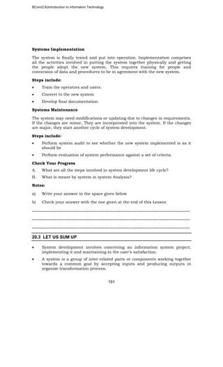 BCom(CA)Introduction to information Technology
191
Systems Implementation
The system is finally tested and put into operation. Implementation comprises
all the activities involved in putting the system together physically and getting
the people adopt the new system. This requires training for people and
conversion of data and procedures to be in agreement with the new system.
Steps include:
• Train the operators and users.
• Convert to the new system
• Develop final documentation
Systems Maintenance
The system may need modifications or updating due to changes in requirements.
If the changes are minor, They are incorporated into the system. If the changes
are major, they start another cycle of system development.
Steps include:
• Perform system audit to see whether the new system implemented is as it
should be
• Perform evaluation of system performance against a set of criteria.
Check Your Progress
A. What are all the steps involved in system development life cycle?
B. What is meant by system in system Analysis?
Notes:
a) Write your answer in the space given below
b) Check your answer with the one given at the end of this Lesson
………………..……………………………………………………………………………………..
………………………………………..……………………………………………………………..
………………………………………………………..……………………………………………..
20.3 LET US SUM UP
• System development involves conceiving an information system project,
implementing it and maintaining to the user’s satisfaction.
• A system is a group of inter-related parts or components working together
towards a common goal by accepting inputs and producing outputs in
organize transformation process.
 