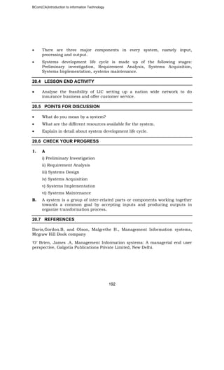 BCom(CA)Introduction to information Technology
192
• There are three major components in every system, namely input,
processing and output.
• Systems development life cycle is made up of the following stages:
Preliminary investigation, Requirement Analysis, Systems Acquisition,
Systems Implementation, systems maintenance.
20.4 LESSON END ACTIVITY
• Analyse the feasibility of LIC setting up a nation wide network to do
insurance business and offer customer service.
20.5 POINTS FOR DISCUSSION
• What do you mean by a system?
• What are the different resources available for the system.
• Explain in detail about system development life cycle.
20.6 CHECK YOUR PROGRESS
1. A
i) Preliminary Investigation
ii) Requirement Analysis
iii) Systems Design
iv) Systems Acquisition
v) Systems Implementation
vi) Systems Maintenance
B. A system is a group of inter-related parts or components working together
towards a common goal by accepting inputs and producing outputs in
organize transformation process.
20.7 REFERENCES
Davis,Gordon.B, and Olson, Malgrethe H., Management Information systems,
Mcgraw Hill Book company
‘O’ Brien, James .A, Management Information systems: A managerial end user
perspective, Galgotia Publications Private Limited, New Delhi.
 