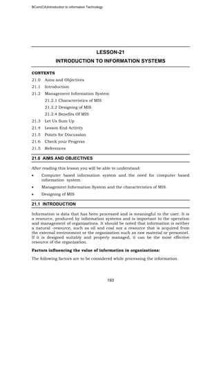 BCom(CA)Introduction to information Technology
193
LESSON-21
INTRODUCTION TO INFORMATION SYSTEMS
CONTENTS
21.0 Aims and Objectives
21.1 Introduction
21.2 Management Information System
21.2.1 Characteristics of MIS
21.2.2 Designing of MIS
21.2.4 Benefits Of MIS
21.3 Let Us Sum Up
21.4 Lesson End Activity
21.5 Points for Discussion
21.6 Check your Progress
21.5 References
21.0 AIMS AND OBJECTIVES
After reading this lesson you will be able to understand:
• Computer based information system and the need for computer based
information system.
• Management Information System and the characteristics of MIS.
• Designing of MIS
21.1 INTRODUCTION
Information is data that has been processed and is meaningful to the user. It is
a resource, produced by information systems and is important to the operation
and management of organizations. It should be noted that information is neither
a natural -resource, such as oil and coal nor a resource that is acquired from
the external environment or the organization such as raw material or personnel.
If it is designed suitably and properly managed, it can be the most effective
resource of the organization.
Factors influencing the value of information in organizations:
The following factors are to be considered while processing the information.
 