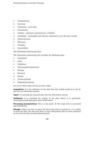 BCom(CA)Introduction to information Technology
194
• Completeness.
• Accuracy.
• Timeliness - up to date.
• Consistency.
• Validity - unbiased, representative, verifiable.
• Suitability - meaningful and relevant, formatted to suit the user's needs.
• Distinctiveness.
• Relevance.
• Usability.
• Accessibility.
The Information Processing Cycle
The information processing cycle includes the following steps:
• Acquisition
• Input
• Validation
• Processing (manipulation)
• Storage
• Retrieval
• Output
• Communication
• Disposal/Archiving.
Let us see these steps one by one here under.
Acquisition: It is the collection of raw data from the outside world so it can be
put into an information system.
Input: It is putting the acquired data into the information system.
Validation: It is checking the quality of the data before it is processed.
Processing invalid data gives waste information.
Processing (manipulation): This is a key point. At this stage data is converted
into information.
Storage: Unless we want to input the data every time we process it, it is useful
to store the data. We also may want to store information that we have produced
so we need not have to keep repeating work.
 