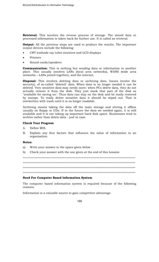 BCom(CA)Introduction to information Technology
195
Retrieval: This involves the reverse process of storage. The stored data or
processed information is taken back for further use. It is called as retrieval.
Output: All the previous steps are used to produce the results. The important
output devices include the following:
• CRT (cathode ray tube) monitors and LCD displays
• Printers
• Sound cards/speakers
Communication: This is nothing but sending data or information to another
place. This usually involves LANs (local area networks), WANS (wide area
networks – LANs joined together), and the internet.
Disposal: This involves deleting data or archiving data. Issues involve the
security), of so-called "deleted" data. When data is no longer needed it can be
deleted. Very sensitive data-may needs more: when PCs delete data, they do not
actually remove it from the disk. They just mark that part of the disk as
"available for saving on". Thus data can stay on the disk and be easily restored
by snoops. To really delete sensitive data it should be wiped out. That is
overwritten with trash until it is no longer readable.
Archiving means taking the data off the main storage and storing it offline
usually on floppy or CDs. If in the future the data we needed again, it is still
available and it is not taking up important hard disk space. Businesses tend to
archive rather than delete data - just in case.
Check Your Progress
A. Define MIS.
B. Explain any four factors that influence the value of information in an
organization.
Notes:
a) Write your answer in the space given below
b) Check your answer with the one given at the end of this Lession
…………………………………………………………………………………..…………………..
……………………………………………………………………………………………..………..
……………………………………………………………………………………………………….
……………………………………………………………………………………………………….
Need For Computer Based Information System
The computer based information system is required because of the following
reasons:
Information is a valuable source to gain competitive advantage.
 