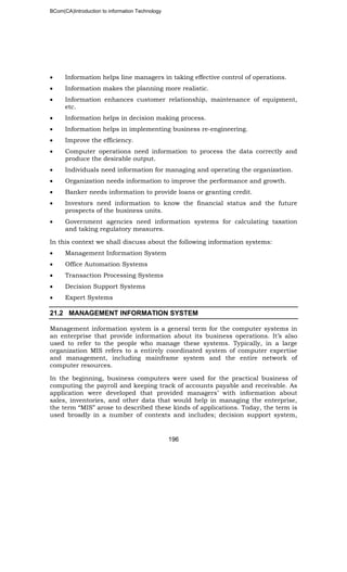 BCom(CA)Introduction to information Technology
196
• Information helps line managers in taking effective control of operations.
• Information makes the planning more realistic.
• Information enhances customer relationship, maintenance of equipment,
etc.
• Information helps in decision making process.
• Information helps in implementing business re-engineering.
• Improve the efficiency.
• Computer operations need information to process the data correctly and
produce the desirable output.
• Individuals need information for managing and operating the organization.
• Organization needs information to improve the performance and growth.
• Banker needs information to provide loans or granting credit.
• Investors need information to know the financial status and the future
prospects of the business units.
• Government agencies need information systems for calculating taxation
and taking regulatory measures.
In this context we shall discuss about the following information systems:
• Management Information System
• Office Automation Systems
• Transaction Processing Systems
• Decision Support Systems
• Expert Systems
21.2 MANAGEMENT INFORMATION SYSTEM
Management information system is a general term for the computer systems in
an enterprise that provide information about its business operations. It’s also
used to refer to the people who manage these systems. Typically, in a large
organization MIS refers to a entirely coordinated system of computer expertise
and management, including mainframe system and the entire network of
computer resources.
In the beginning, business computers were used for the practical business of
computing the payroll and keeping track of accounts payable and receivable. As
application were developed that provided managers’ with information about
sales, inventories, and other data that would help in managing the enterprise,
the term “MIS” arose to described these kinds of applications. Today, the term is
used broadly in a number of contexts and includes; decision support system,
 