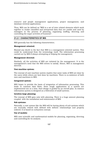 BCom(CA)Introduction to information Technology
197
resource and people management applications, project management, and
database retrieval applications.
Thus, MIS can be defined as “MIS is a set of inter related elements which work
together to render classified and interpreted data that are usable and used by
managers in the process of planning, organizing staffing, directing and
controlling the major activities of business”.
21.2.1 CHARACTERISTICS OF MIS
MIS generally has the following characteristics.
Management oriented:
Beyond any doubt is the fact that MIS is a management oriented system. This
could be understood from the terminology itself. The information processing
carried out by MIS if always attempting at helping the management.
Management directed:
Similarly, all the activities of MIS are initiated by the management. It is the
management’s need that the MIS strives to satisfy. Hence, MIS is management
directed.
User-machine system:
The concept of user-machine system implies that some tasks of MIS are done by
the users while others are best done by machines. There is co-existence of both
men and machines in MIS.
Integrated system:
MIS hopes to provide the basis of integration of information processing. This
leads to common data flows. Even tough applications in a system are
implemented one at a time, their design is guided by an overall plan. In essence
information system is designed as a federation of small systems.
Involves large planning:
The concept of MIS goes only with planning. There is a huge amount planning
coupled with the installation and maintenance of MIS
Sub systems:
Naturally, a vast system like the MIS will be having plenty of sub systems which
are mutually related with defined with definite relationships and properly
ordered. It is based on subsystem concept.
Use of models:
MIS uses scientific and mathematical models for planning, organizing, directing
and controlling for its analysis.
 
