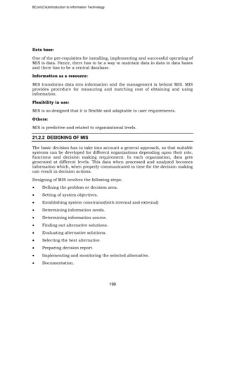 BCom(CA)Introduction to information Technology
198
Data base:
One of the pre-requisites for installing, implementing and successful operating of
MIS is data. Hence, there has to be a way to maintain data in data in data bases
and there has to be a central database.
Information as a resource:
MIS transforms data into information and the management is behind MIS. MIS
provides procedure for measuring and matching cost of obtaining and using
information.
Flexibility in use:
MIS is so designed that it is flexible and adaptable to user requirements.
Others:
MIS is predictive and related to organizational levels.
21.2.2 DESIGNING OF MIS
The basic decision has to take into account a general approach, so that suitable
systems can be developed for different organizations depending upon their role,
functions and decision making requirement. In each organization, data gets
generated at different levels. This data when processed and analyzed becomes
information which, when properly communicated in time for the decision making
can result in decision actions.
Designing of MIS involves the following steps:
• Defining the problem or decision area.
• Setting of system objectives.
• Establishing system constrains(both internal and external)
• Determining information needs.
• Determining information source.
• Finding out alternative solutions.
• Evaluating alternative solutions.
• Selecting the best alternative.
• Preparing decision report.
• Implementing and monitoring the selected alternative.
• Documentation.
 