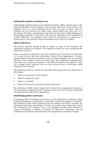 BCom(CA)Introduction to information Technology
199
Defining the problem or decision area:
Undoubtedly problems exist in any dynamic business. What usually lacks is the
clear identification of the problems and a priority system for their solution. The
problem may be in the marketing where sales are poor or there could be
problems in the inventory are where large stocks exists and every year it is
increasing. Therefore, management must take the first step in MIS designing by
formulating problems to be solved. The precise definition of the problems is
crucial. Otherwise, the problem solver would be restricted to a solution or a
system that is sub optimal or that encompasses more than it is needed.
System objectives:
The system objective should clearly be stated in terms of the functions the
information system is to perform. The objective could be to cater specifically for
information needs of
finance, personnel, material or any other specific area of business. It could also
be to meet of meet the total information needs of the organization. In short,
system objective should be stated in terms of what managers can do and how
effectively they would be able to function after their information requirements
have been met. To give an example, in the field of inventory, the objective could
be to design better decision rules so that various levels of inventory could
adequately be controlled.
The following questions should be answered while laying down the objectives of
MIS design:
• What is the purpose of the system?
• Why is it expected to do?
• What is it needed?
• What are the users and what are their objectives?
The objectives of MIS system design have to match the organization objectives.
The aim being to improve decision making, lower cost, meet customer demands
and improve the image of the organization.
Establishing system constraints:
In designing MIS the designer has to face certain limitations; sometimes called
problem boundaries or restrictions. Constraints enable the designer to stipulate
the conditions under which objectives may be attained and help to consider the
limitations that restrict the design. To state it in another way, constraints, which
are provided by the manager, user or the designer himself, limit freedom of
action in designing a system to archive the objectives. Constrains may be
classified as (a) internal or(b) external to the organizations as shown in figure:
 
