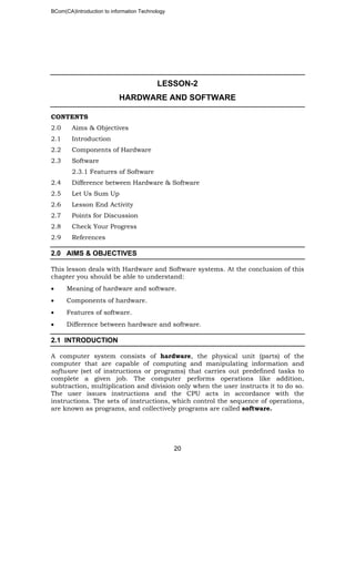 BCom(CA)Introduction to information Technology
20
LESSON-2
HARDWARE AND SOFTWARE
CONTENTS
2.0 Aims & Objectives
2.1 Introduction
2.2 Components of Hardware
2.3 Software
2.3.1 Features of Software
2.4 Difference between Hardware & Software
2.5 Let Us Sum Up
2.6 Lesson End Activity
2.7 Points for Discussion
2.8 Check Your Progress
2.9 References
2.0 AIMS & OBJECTIVES
This lesson deals with Hardware and Software systems. At the conclusion of this
chapter you should be able to understand:
• Meaning of hardware and software.
• Components of hardware.
• Features of software.
• Difference between hardware and software.
2.1 INTRODUCTION
A computer system consists of hardware, the physical unit (parts) of the
computer that are capable of computing and manipulating information and
software (set of instructions or programs) that carries out predefined tasks to
complete a given job. The computer performs operations like addition,
subtraction, multiplication and division only when the user instructs it to do so.
The user issues instructions and the CPU acts in accordance with the
instructions. The sets of instructions, which control the sequence of operations,
are known as programs, and collectively programs are called software.
 