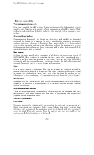 BCom(CA)Introduction to information Technology
200
¬ Internal constraints:
Top management support:
It is very essential for MIS system. A good environment for information system
must be set. Approval and support of top management should be taken. Their
feedback and guidelines definitely influence the kind of system managers may
design.
Organizational policy:
Considerations frequently set limits on objectives and modify an intended
approval for design of a system. In every organization managers occupying
various positions, influence information flow, particularly in a decentralized
system. Also company policies frequently define or limit the approach to system
design among these polices are those concerned with product and service, R & d,
marketing finance and personnel.
Man power:
Perhaps the most signification constraint of all, is the one concerning people of
MANPOWER. Men problem is probably the fact, most often mentioned where
failure to achieve expected results is concerned. Here we have the difficulties
associated with the natural human reaction to change, the lack of interest and
support, frequently met in systems design and operation.
Cost:
It is a major resource limitation. The cost to achieve an objective should be
compared with the benefits to be derived. The other resource requirements could
be space, air conditioning, power etc.. and other facilities for setting up the
information system inadequacy of resources can greatly limit the system design.
Acceptance:
Acceptance of the computerized MIS system perhaps presents the most difficult
aspect of the problem in organizations, as it causes a natural human reaction
against the change .
Self Imposed restrictions:
There are those placed on the design by the manager or the designer. The data
requirements, the data volume and the rate of processing are constraints
imposed by the immediate users.
External constraints
Customer:
Foremost among the consideration surrounding the external environments are
those concerning the customer. Order entry, billing, and other systems that
interface with systems of the customer must be designed with the customer’s
needs in mind. If certain outputs from the system sure not acceptable to the
customer, a definite limitation is to be faced.
 
