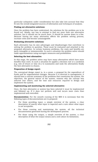 BCom(CA)Introduction to information Technology
202
particular subsystem under consideration but also take into account how they
fit into the overall integrated sources of information and techniques of analysis.
Finding out alternative solutions:
Once the problem has been understood, the solutions for the problem are to be
found out. Ideally, one has to attempt to find out more than one alternative
solution, but it should not be much more. It should be narrow down to a few.
Because having too many alternative affects the problem solving process,
increase costs and become unmanageable.
Evaluating alternative solutions:
Each alternative has its own advantages and disadvantages that contribute to
solving the problem in question. These must be evaluated and attached to the
proposed alternative. In certain business problems, the costs and benefits are
party intangible or immeasurable. In such a situation the problem solver should
make approximations using surrogate measures and probabilities.
Selecting the best alternative:
In this stage, the problem solver may have many alternatives which have more
benefits than costs. In such a situation he applies a decision rule or a yardstick
(e.g. rate of return or time etc.) to summaries and rank the alternatives finally
the best alternative is chosen.
Preparation of design report:
The conceptual design report is, in a sense, a proposal for the expenditure of
funds and for organizational changes. Because it is directed to management, it
should have a concise summary of the problems that constitutes the system, the
objectives, the general nature of the system, reasons why the concept was
selected over others, and the time and resources required to design and
implement the system.
Implementing and monitoring the selected alternative:
Once, the best alternative or system has been selected it must be implemented
and followed up. If it does not perform well and incurs more costs than
implemented and controlled.
Documentation: For the smooth running of the MIS it is necessary that the
following types of documentations are to prepared:
• For those providing input, a simple overview of the system, a clear
description of exactly what input is expected and a note above what input
is not acceptable.
• For those running and maintaining the system, all the technical
documentation generated during the development process.
• For those using the output, a simple overview of the system, a clear
description of what the output means and a note about its limitations.
 