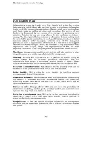 BCom(CA)Introduction to information Technology
203
21.2.3 BENEFITS OF MIS
Information is needed in virtually every field, thought and action. But besides
being essential to individuals who use it do achieve personal ends; information
is also needed by managers in organizations. Manages at all levels must perform
such basic tasks as staffing, directing and controlling. The success of any
business is determined by the success of its managers in performing their
activities. Activities in turn are being affected by the excellence in decision-
making. The blood pool of better decisions is information decision making must
be supported by quality information. In short, quality information leads to better
decisions enhance better managerial activates and, effective managerial
performance leads to organizational effectiveness. It is MIS which is the supplier
of information to the managers. Hence, the role of MIS is very important in every
organization. The analysis, design and implementation of MIS are more
expensive and difficult. Even though expensive it is justified for several reasons:
Timeliness: Managers make decisions more quickly and take less time to solve
the problems and give satisfactory solutions to the management.
Accuracy: Normally the organizations are in position to provide variety of
regular reports. For the increased government regulations. Also the
organizations have variety of customers, requires variety of reports. These
reports are organizations by the management accurately with the effective MIS.
Reduction in inventory levels: With affective MIS the inventory levels can be
maintained at an optimum level which results into cost reduction.
Better liquidity: MIS provides for better liquidity by justifying account
receivable, cash flow or living systems.
Better work allocation: MIS ensures the better allocation of work by evaluating
the benefits of personnel allocation, maintenance control and production
scheduling system. This results into reduction in work hours which lead to
monetary benefits to the firms.
Increase in sales: Through effective MIS, one can asses the profitability of
distribution, marketing, finished goods, inventory control, and customer order
systems. This may result into increase in sales.
Reduction in maintenance costs: MIS can be used as a measure for evaluating
maintenance control system and spare parts inventory control systems. It
ensures reduction in maintenance costs.
Completeness: In MIS, the system managers understand the management
technique and the procedures, so they are able to produce the complete reports
of a system.
 