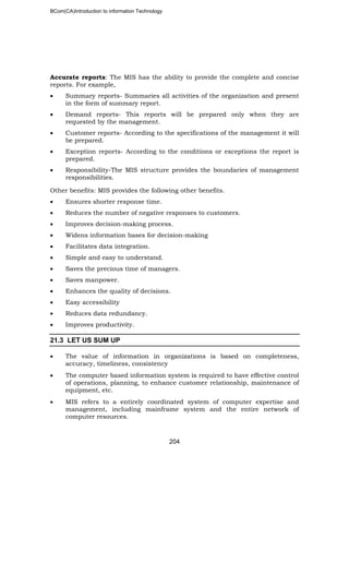 BCom(CA)Introduction to information Technology
204
Accurate reports: The MIS has the ability to provide the complete and concise
reports. For example,
• Summary reports- Summaries all activities of the organization and present
in the form of summary report.
• Demand reports- This reports will be prepared only when they are
requested by the management.
• Customer reports- According to the specifications of the management it will
be prepared.
• Exception reports- According to the conditions or exceptions the report is
prepared.
• Responsibility-The MIS structure provides the boundaries of management
responsibilities.
Other benefits: MIS provides the following other benefits.
• Ensures shorter response time.
• Reduces the number of negative responses to customers.
• Improves decision-making process.
• Widens information bases for decision-making
• Facilitates data integration.
• Simple and easy to understand.
• Saves the precious time of managers.
• Saves manpower.
• Enhances the quality of decisions.
• Easy accessibility
• Reduces data redundancy.
• Improves productivity.
21.3 LET US SUM UP
• The value of information in organizations is based on completeness,
accuracy, timeliness, consistency
• The computer based information system is required to have effective control
of operations, planning, to enhance customer relationship, maintenance of
equipment, etc.
• MIS refers to a entirely coordinated system of computer expertise and
management, including mainframe system and the entire network of
computer resources.
 