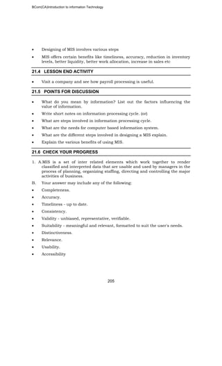 BCom(CA)Introduction to information Technology
205
• Designing of MIS involves various steps
• MIS offers certain benefits like timeliness, accuracy, reduction in inventory
levels, better liquidity, better work allocation, increase in sales etc
21.4 LESSON END ACTIVITY
• Visit a company and see how payroll processing is useful.
21.5 POINTS FOR DISCUSSION
• What do you mean by information? List out the factors influencing the
value of information.
• Write short notes on information processing cycle. (or)
• What are steps involved in information processing cycle.
• What are the needs for computer based information system.
• What are the different steps involved in designing a MIS explain.
• Explain the various benefits of using MIS.
21.6 CHECK YOUR PROGRESS
1. A.MIS is a set of inter related elements which work together to render
classified and interpreted data that are usable and used by managers in the
process of planning, organizing staffing, directing and controlling the major
activities of business.
B. Your answer may include any of the following:
• Completeness.
• Accuracy.
• Timeliness - up to date.
• Consistency.
• Validity - unbiased, representative, verifiable.
• Suitability - meaningful and relevant, formatted to suit the user's needs.
• Distinctiveness.
• Relevance.
• Usability.
• Accessibility
 