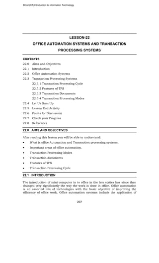 BCom(CA)Introduction to information Technology
207
LESSON-22
OFFICE AUTOMATION SYSTEMS AND TRANSACTION
PROCESSING SYSTEMS
CONTENTS
22.0 Aims and Objectives
22.1 Introduction
22.2 Office Automation Systems
22.3 Transaction Processing Systems
22.3.1 Transaction Processing Cycle
22.3.2 Features of TPS
22.3.3 Transaction Documents
22.3.4 Transaction Processing Modes
22.4 Let Us Sum Up
22.5 Lesson End Activity
22.6 Points for Discussion
22.7 Check your Progress
22.8 References
22.0 AIMS AND OBJECTIVES
After reading this lesson you will be able to understand:
• What is office Automation and Transaction processing systems.
• Important areas of office automation.
• Transaction Processing Modes
• Transaction documents
• Features of TPS
• Transaction Processing Cycle
22.1 INTRODUCTION
The introduction of mini computer in to office in the late sixties has since then
changed very significantly the way the work is done in office. Office automation
is an assorted mix of technologies with the basic objective of improving the
efficiency of office work. Office automation systems include the application of
 