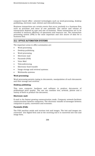 BCom(CA)Introduction to information Technology
208
computer-based office- oriented technologies such as word-processing, desktop
publishing, electronic mail, teletext and teleconferencing.
Business transactions are certain events that occur routinely in a business firm
such as purchase and issue of raw materials. The nature and volume of
transactions depend on type and size of business. These transactions are to be
recorded to measure efficiency of operations and resource use. The transaction
processing system (TPS) is the most important and rich source of data for a
business firm.
22.2 OFFICE AUTOMATION SYSTEMS
The important areas in office automation are:
• Word processing
• Desktop publishing
• Word processing
• Electronic mail
• Facsimile (FAX)
• Voice Mail
• Teleconferencing
• Electronic fund transfer
• Image storage and retrieval systems:
• Multimedia systems:
Word processing:
Word processing permits typing in documents, manipulation of such documents
and their storage and retrieval.
Desktop publishing:
This uses computer hardware and software to produce documents of
professional print quality. The use can combine test, artwork, photos and a
variety of fonts to produce the document.
Electronic mail:
E-mail is the fastest growing communication mode. Computer network facilitate
communication between computers. The electronic transfer of messages between
computers is quick, convenient and economic.
Facsimile (FAX):
The FAX machine sends and receives text and images. The text and images are
converted into digital form and at the receiving end it is converted into text and
image form.
 