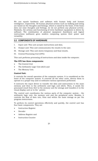 BCom(CA)Introduction to information Technology
21
We can equate hardware and software with human body and human
intelligence, respectively. All human physical actions such as walking and eating
are based on the thoughts and feelings, which is raised by the brain. If the brain
does not raise thoughts and feelings, we do not perform any physical activity.
Similarly, the actions and functioning of every hardware equipment is driven by
software. The combination of physical equipment (hardware) and logical
instructions (software) gives modern computing system their power and
versatility.
2.2 COMPONENTS OF HARDWARE
I. Input unit: This unit accepts instructions and data.
II. Output unit: This unit communicates the results to the user.
III. Storage unit: This unit stores temporary and final results.
IV. Central Processing Unit (CPU):
This unit performs processing of instructions and data inside the computer.
The CPU has three components:
• The Control Unit
• The Arithmetic Logic Unit (ALU) and
• The Memory Unit.
Control Unit:
It controls the overall operation of the computer system. It is considered as the
heart of the computer system. It controls all the other units, directs them to
operate in a proper way and co-ordinates various operations performed.
It instructs the input device to transfer the data and instructions to the main
memory and then to the arithmetic and logic unit (ALU). Then, it sends the
processed result from ALU to the memory unit for storage and transfers it to the
visual display unit or to the ' printer.
The control unit coordinates the various parts of the computer system - the
arithmetic logic unit, the memory unit and the peripheral units. Besides, it
controls the flow of data into, from and within the main storage as per the
program instructions.
To perform its control operations effectively and quickly, the control unit has
four basic components. They are
• Instruction Register
• Decoder
• Address Register and
• Instruction Counter
 