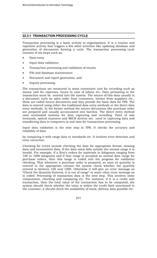 BCom(CA)Introduction to information Technology
211
22.3.1 TRANSACTION PROCESSING CYCLE
Transaction processing is a basic activity in organizations. It is a routine and
repetitive activity that triggers a few other activities like updating database and
generation of documents forming a cycle. The transaction processing cycle
consists of six steps such as:
• Data entry
• Input data validation
• Transaction processing and validation of results
• File and database maintenance
• Document and report generation, and
• Inquiry processing
The transactions are measured in some convenient unit for recording such as
money unit for expenses, hours in case of labour etc. Data pertaining to the
transaction must be entered into the system. The source of this data usually is
a document such as sales order from customers, invoice from suppliers etc.,
these are called source documents and they provide the basic data for TPS. The
data is entered using either the traditional data entry methods or the direct data
entry methods. In the former method the source documents like purchase order
are prepared and usually accumulated into batches. The direct entry method
uses automated systems for data capturing and recording. Point of sale
terminals, optical scanners and MICR devices are used in capturing data and
transferring data to computers in real time for transactions processing.
Input data validation is the next step in TPS. It checks the accuracy and
reliability of data
by comparing it with range data or standards etc. It involves error detection and
error correction.
Checking for errors include checking the data for appropriate format, missing
data and inconsistent data. If the data value falls outside the normal range it is
invalid. For example, if a firm’s orders for materials in kilograms ranging from
100 to 1000 kilograms and if that range is accepted as normal data range for
purchase orders, then this range is coded into the program for validation
checking. That whenever a purchase order is prepared, as soon as quantity is
entered in the appropriate column the system check whether the quantity
entered is between 100 and 1000. Otherwise it will give an error message as
“Check the Quantity Entered, it is out of range” or some other error message as
is coded. Processing of transaction data is the next step. This involves some
computation, checking and comparing etc. For instance, if it is a credit sale
transaction, then the total value of the transaction has to be computed, the
system should check whether the value is within the credit limit sanctioned to
the customer, it should check the availability of stock, delivery data possible etc.
 