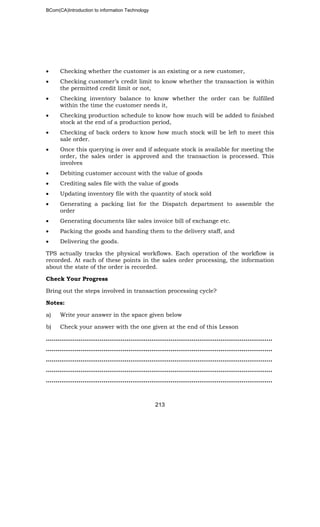 BCom(CA)Introduction to information Technology
213
• Checking whether the customer is an existing or a new customer,
• Checking customer’s credit limit to know whether the transaction is within
the permitted credit limit or not,
• Checking inventory balance to know whether the order can be fulfilled
within the time the customer needs it,
• Checking production schedule to know how much will be added to finished
stock at the end of a production period,
• Checking of back orders to know how much stock will be left to meet this
sale order.
• Once this querying is over and if adequate stock is available for meeting the
order, the sales order is approved and the transaction is processed. This
involves
• Debiting customer account with the value of goods
• Crediting sales file with the value of goods
• Updating inventory file with the quantity of stock sold
• Generating a packing list for the Dispatch department to assemble the
order
• Generating documents like sales invoice bill of exchange etc.
• Packing the goods and handing them to the delivery staff, and
• Delivering the goods.
TPS actually tracks the physical workflows. Each operation of the workflow is
recorded. At each of these points in the sales order processing, the information
about the state of the order is recorded.
Check Your Progress
Bring out the steps involved in transaction processing cycle?
Notes:
a) Write your answer in the space given below
b) Check your answer with the one given at the end of this Lesson
……………………………………………………………………………………..………………..
………………………………………………………………………………………..……………..
…………………………………………………………………………………………………..…..
……………………………………………………………………………………………………….
……………………………………………………………………………………………………….
 