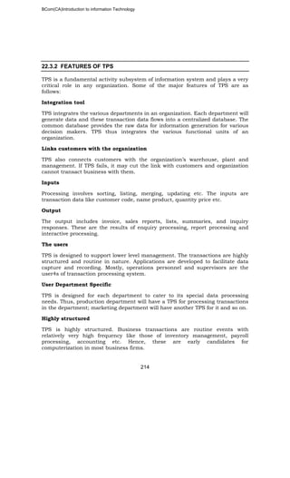 BCom(CA)Introduction to information Technology
214
22.3.2 FEATURES OF TPS
TPS is a fundamental activity subsystem of information system and plays a very
critical role in any organization. Some of the major features of TPS are as
follows:
Integration tool
TPS integrates the various departments in an organization. Each department will
generate data and these transaction data flows into a centralized database. The
common database provides the raw data for information generation for various
decision makers. TPS thus integrates the various functional units of an
organization.
Links customers with the organization
TPS also connects customers with the organization’s warehouse, plant and
management. If TPS fails, it may cut the link with customers and organization
cannot transact business with them.
Inputs
Processing involves sorting, listing, merging, updating etc. The inputs are
transaction data like customer code, name product, quantity price etc.
Output
The output includes invoice, sales reports, lists, summaries, and inquiry
responses. These are the results of enquiry processing, report processing and
interactive processing.
The users
TPS is designed to support lower level management. The transactions are highly
structured and routine in nature. Applications are developed to facilitate data
capture and recording. Mostly, operations personnel and supervisors are the
user4s of transaction processing system.
User Department Specific
TPS is designed for each department to cater to its special data processing
needs. Thus, production department will have a TPS for processing transactions
in the department; marketing department will have another TPS for it and so on.
Highly structured
TPS is highly structured. Business transactions are routine events with
relatively very high frequency like those of inventory management, payroll
processing, accounting etc. Hence, these are early candidates for
computerization in most business firms.
 