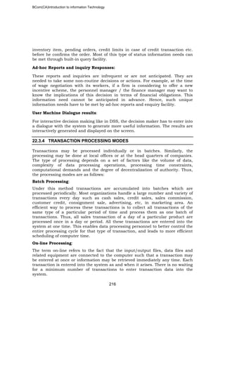 BCom(CA)Introduction to information Technology
216
inventory item, pending orders, credit limits in case of credit transaction etc.
before he confirms the order. Most of this type of status information needs can
be met through built-in query facility.
Ad-hoc Reports and inquiry Responses:
These reports and inquiries are infrequent or are not anticipated. They are
needed to take some non-routine decisions or actions. For example, at the time
of wage negotiation with its workers, if a firm is considering to offer a new
incentive scheme, the personnel manager / the finance manager may want to
know the implications of this decision in terms of financial obligations. This
information need cannot be anticipated in advance. Hence, such unique
information needs have to be met by ad-hoc reports and enquiry facility.
User Machine Dialogue results:
For interactive decision making like in DSS, the decision maker has to enter into
a dialogue with the system to generate more useful information. The results are
interactively generated and displayed on the screen.
22.3.4 TRANSACTION PROCESSING MODES
Transactions may be processed individually or in batches. Similarly, the
processing may be done at local offices or at the head quarters of companies.
The type of processing depends on a set of factors like the volume of data,
complexity of data processing operations, processing time constraints,
computational demands and the degree of decentralization of authority. Thus,
the processing modes are as follows:
Batch Processing:
Under this method transactions are accumulated into batches which are
processed periodically. Most organizations handle a large number and variety of
transactions every day such as cash sales, credit sales, sales commission,
customer credit, consignment sale, advertising, etc, in marketing area. An
efficient way to process these transactions is to collect all transactions of the
same type of a particular period of time and process them as one batch of
transactions. Thus, all sales transaction of a day of a particular product are
processed once in a day or period. All these transactions are entered into the
system at one time. This enables data processing personnel to better control the
entire processing cycle for that type of transaction, and leads to more efficient
scheduling of computer time.
On-line Processing:
The term on-line refers to the fact that the input/output files, data files and
related equipment are connected to the computer such that a transaction may
be entered at once or information may be retrieved immediately any time. Each
transaction is entered into the system as and when it arises. There is no waiting
for a minimum number of transactions to enter transaction data into the
system.
 