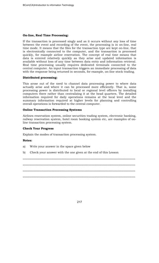 BCom(CA)Introduction to information Technology
217
On-line, Real Time Processing:
If the transaction is processed singly and as it occurs without any loss of time
between the event and recording of the event, the processing is in on-line, real
time mode. It means that the files for the transaction type are kept on-line, that
is electronically connected to the computer, and the transaction is processed
quickly, for example airline reservation. The concept of real time means that
data is entered relatively quickly as they arise and updated information is
available without loss of any time between data entry and information retrieval.
Real time processing usually requires dedicated terminals connected to the
central computer. An input transaction triggers an immediate processing of data
with the response being returned in seconds, for example, on-line stock trading.
Distributed processing:
This arose out of the need to channel data processing power to where data
actually arise and where it can be processed more efficiently. That is, some
processing power is distributed to local or regional level officers by installing
computers there rather than centralizing it at the head quarters. The detailed
information required for daily operations remains at the local level and the
summary information required at higher levels for planning and controlling
overall operations is forwarded to the central computer.
Online Transaction Processing Systems
Airlines reservation system, online securities trading system, electronic banking,
railway reservation system, hotel room booking system etc, are examples of on-
line transaction processing system.
Check Your Progress
Explain the modes of transaction processing system.
Notes:
a) Write your answer in the space given below
b) Check your answer with the one given at the end of this Lesson
………………………..……………………………………………………………………………..
…………………………………………………………………………..…………………………..
……………………………………………………………………………………………..………..
……………………………………………………………………………………………………....
 
