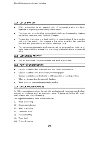 BCom(CA)Introduction to information Technology
218
22.4 LET US SUM UP
• Office automation is an assorted mix of technologies with the basic
objective of improving the efficiency of office work.
• The important areas in office automation include word processing, desktop
publishing, electronic mail, facsimile (FAX) etc
• Transaction processing is a basic activity in organizations. It is a routine
and repetitive activity that triggers a few other activities like updating
database and generation of documents forming a cycle.
• The transaction processing cycle consists of six steps such as data entry,
input data validation, transaction processing, and validation of results and
so on
22.5 LESSON END ACTIVITY
• Visit an Automated company and see how work is performed.
22.6 POINTS FOR DISCUSSION
• Explain in detail about the important area in office automation.
• Explain in detail about transaction processing cycle.
• Explain in detail about the features of transaction processing system.
• What are transaction documents? Explain.
• Write notes on transaction processing modes.
22.7 CHECK YOUR PROGRESS
1. Office automation systems include the application of computer-based office-
oriented technologies such as word-processing, desktop publishing, electronic
mail, teletext and teleconferencing.
The important areas in office automation are:
i). Word processing
ii). Desktop publishing
iii). Word processing
iv). Electronic mail
v). Facsimile (FAX)
vi). Voice Mail
vii). Teleconferencing
 
