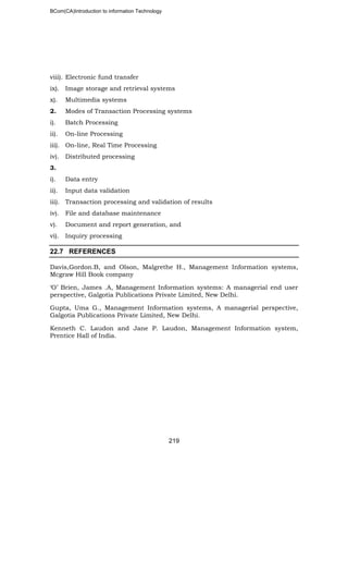 BCom(CA)Introduction to information Technology
219
viii). Electronic fund transfer
ix). Image storage and retrieval systems
x). Multimedia systems
2. Modes of Transaction Processing systems
i). Batch Processing
ii). On-line Processing
iii). On-line, Real Time Processing
iv). Distributed processing
3.
i). Data entry
ii). Input data validation
iii). Transaction processing and validation of results
iv). File and database maintenance
v). Document and report generation, and
vi). Inquiry processing
22.7 REFERENCES
Davis,Gordon.B, and Olson, Malgrethe H., Management Information systems,
Mcgraw Hill Book company
‘O’ Brien, James .A, Management Information systems: A managerial end user
perspective, Galgotia Publications Private Limited, New Delhi.
Gupta, Uma G., Management Information systems, A managerial perspective,
Galgotia Publications Private Limited, New Delhi.
Kenneth C. Laudon and Jane P. Laudon, Management Information system,
Prentice Hall of India.
 
