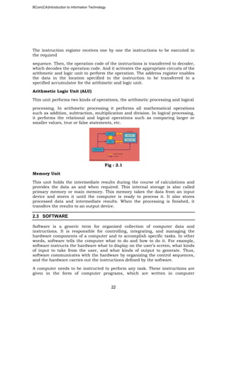 BCom(CA)Introduction to information Technology
22
The instruction register receives one by one the instructions to be executed in
the required
sequence. Then, the operation code of the instructions is transferred to decoder,
which decodes the operation code. And it activates the appropriate circuits of the
arithmetic and logic unit to perform the operation. The address register enables
the data in the location specified in the instruction to be transferred to a
specified accumulator for the arithmetic and logic unit.
Arithmetic Logic Unit (ALU)
This unit performs two kinds of operations, the arithmetic processing and logical
processing. In arithmetic processing it performs all mathematical operations
such as addition, subtraction, multiplication and division. In logical processing,
it performs the relational and logical operations such as comparing larger or
smaller values, true or false statements, etc.
Fig : 2.1
Memory Unit
This unit holds the intermediate results during the course of calculations and
provides the data as and when required. This internal storage is also called
primary memory or main memory. This memory takes the data from an input
device and stores it until the computer is ready to process it. It also stores
processed data and intermediate results. When the processing is finished, it
transfers the results to an output device.
2.3 SOFTWARE
Software is a generic term for organized collection of computer data and
instructions. It is responsible for controlling, integrating, and managing the
hardware components of a computer and to accomplish specific tasks. In other
words, software tells the computer what to do and how to do it. For example,
software instructs the hardware what to display on the user’s screen, what kinds
of input to take from the user, and what kinds of output to generate. Thus,
software communicates with the hardware by organizing the control sequences,
and the hardware carries out the instructions defined by the software.
A computer needs to be instructed to perform any task. These instructions are
given in the form of computer programs, which are written in computer
 
