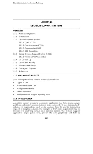 BCom(CA)Introduction to information Technology
220
LESSON-23
DECISION SUPPORT SYSTEMS
CONTENTS
23.0 Aims and Objectives
23.1 Introduction
23.2 Decision Support Systems
23.2.1 Types of DSS
23.2.2 Characteristics Of DSS
23.2.3 Components of DSS
23.2.4 DSS Capabilities
23.3 Group Decision Support System (GDSS)
23.3.1 Typical GDSS Capabilities
23.4 Let Us Sum Up
23.5 Lesson End Activity
23.6 Points for Discussion
23.7 Check your Progress
23.8 References
23.0 AIMS AND OBJECTIVES
After reading this lesson you will be able to understand:
• Types of DSS
• Characteristics Of DSS
• Components of DSS
• DSS Capabilities
• Group Decision Support System (GDSS)
23.1 INTRODUCTION
A decision support system is a computer application that helps users analyze
problems and make business decisions more confidently. It uses data routinely
collected in organizations and special analysis tools to provide information
support to complex decisions. For example, a firm’s sales department may be
interested in analyzing various sales decision options. The decision support
application might gather data, present the data graphically and help in
 