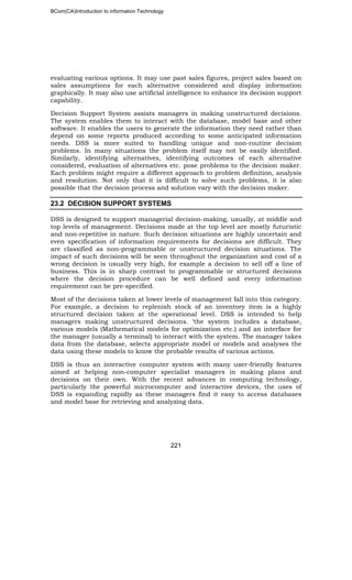 BCom(CA)Introduction to information Technology
221
evaluating various options. It may use past sales figures, project sales based on
sales assumptions for each alternative considered and display information
graphically. It may also use artificial intelligence to enhance its decision support
capability.
Decision Support System assists managers in making unstructured decisions.
The system enables them to interact with the database, model base and other
software. It enables the users to generate the information they need rather than
depend on some reports produced according to some anticipated information
needs. DSS is more suited to handling unique and non-routine decision
problems. In many situations the problem itself may not be easily identified.
Similarly, identifying alternatives, identifying outcomes of each alternative
considered, evaluation of alternatives etc. pose problems to the decision maker.
Each problem might require a different approach to problem definition, analysis
and resolution. Not only that it is difficult to solve such problems, it is also
possible that the decision process and solution vary with the decision maker.
23.2 DECISION SUPPORT SYSTEMS
DSS is designed to support managerial decision-making, usually, at middle and
top levels of management. Decisions made at the top level are mostly futuristic
and non-repetitive in nature. Such decision situations are highly uncertain and
even specification of information requirements for decisions are difficult. They
are classified as non-programmable or unstructured decision situations. The
impact of such decisions will be seen throughout the organization and cost of a
wrong decision is usually very high, for example a decision to sell off a line of
business. This is in sharp contrast to programmable or structured decisions
where the decision procedure can be well defined and every information
requirement can be pre-specified.
Most of the decisions taken at lower levels of management fall into this category.
For example, a decision to replenish stock of an inventory item is a highly
structured decision taken at the operational level. DSS is intended to help
managers making unstructured decisions. ‘the system includes a database,
various models (Mathematical models for optimization etc.) and an interface for
the manager (usually a terminal) to interact with the system. The manager takes
data from the database, selects appropriate model or models and analyses the
data using these models to know the probable results of various actions.
DSS is thus an interactive computer system with many user-friendly features
aimed at helping non-computer specialist managers in making plans and
decisions on their own. With the recent advances in computing technology,
particularly the powerful microcomputer and interactive devices, the uses of
DSS is expanding rapidly as these managers find it easy to access databases
and model base for retrieving and analyzing data.
 