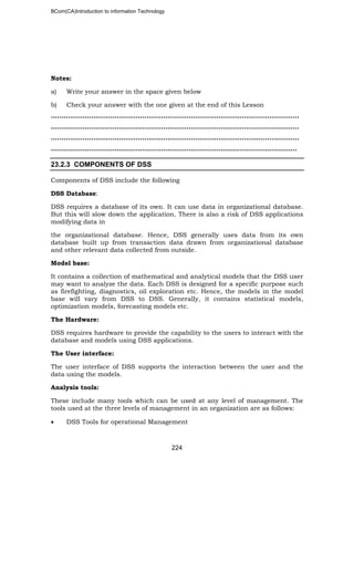 BCom(CA)Introduction to information Technology
224
Notes:
a) Write your answer in the space given below
b) Check your answer with the one given at the end of this Lesson
……………………………………………………………………………………….……………..
……………………………………………………………………………………………………...
……………………………………………………………………………………………….……..
……………………………………………………………………………………………………..
23.2.3 COMPONENTS OF DSS
Components of DSS include the following
DSS Database:
DSS requires a database of its own. It can use data in organizational database.
But this will slow down the application. There is also a risk of DSS applications
modifying data in
the organizational database. Hence, DSS generally uses data from its own
database built up from transaction data drawn from organizational database
and other relevant data collected from outside.
Model base:
It contains a collection of mathematical and analytical models that the DSS user
may want to analyze the data. Each DSS is designed for a specific purpose such
as firefighting, diagnostics, oil exploration etc. Hence, the models in the model
base will vary from DSS to DSS. Generally, it contains statistical models,
optimization models, forecasting models etc.
The Hardware:
DSS requires hardware to provide the capability to the users to interact with the
database and models using DSS applications.
The User interface:
The user interface of DSS supports the interaction between the user and the
data using the models.
Analysis tools:
These include many tools which can be used at any level of management. The
tools used at the three levels of management in an organization are as follows:
• DSS Tools for operational Management
 