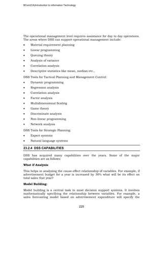 BCom(CA)Introduction to information Technology
225
The operational management level requires assistance for day to day operations.
The areas where DSS can support operational management include:
• Material requirement planning
• Linear programming
• Queuing theory
• Analysis of variance
• Correlation analysis
• Descriptive statistics like mean, median etc.,
DSS Tools for Tactical Planning and Management Control:
• Dynamic programming
• Regression analysis
• Correlation analysis
• Factor analysis
• Multidimensional Scaling
• Game theory
• Discriminate analysis
• Non-linear programming
• Network analysis
DSS Tools for Strategic Planning:
• Expert systems
• Natural language systems
23.2.4 DSS CAPABILITIES
DSS has acquired many capabilities over the years. Some of the major
capabilities are as follows:
What if Analysis:
This helps in analyzing the cause-effect relationship of variables. For example, if
advertisement budget for a year is increased by 30% what will be its effect on
total sales that year?
Model Building:
Model building is a central task in most decision support systems. It involves
mathematically specifying the relationship between variables. For example, a
sales forecasting model based on advertisement expenditure will specify the
 