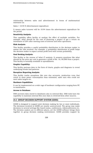 BCom(CA)Introduction to information Technology
226
relationship between sales and advertisement in terms of mathematical
statement as:
Sales = 10.94 X Advertisement expenditure
It means sales turnover will be 10.94 times the advertisement expenditure for
the period.
Sensitivity Analysis:
This capability offers facility ot analyze the effect of multiple variables. For
example, what should be the cost of financing a project to get a return on
investment of 20% after meeting costs of interest and other operations.
Risk Analysis:
This facility provides a useful probability distribution to the decision maker to
assess the risk involved. For example, a probability distribution of profit helps
the decision maker to expect certain profit level with certain probability.
Goal Seeking Analysis:
This facility is the reverse of ‘what if’ analysis. It answers questions like what
should be the price per unit to generate a profit of Rs. 10, 00,000 from a project.
This facility is normally available in spreadsheets.
Graphic Capability:
This facility portrays data in the form of charts, graphs and diagrams to reveal
underlying trends and patterns.
Exception Reporting Analysis:
This facility tracks exceptions like over due accounts, production runs that
result in more power consumption than estimated, sales men who could not
meet sales targets etc.
Hardware Capabilities:
It can be implemented on a wide rage of hardware configuration ranging form PC
to mainframes.
Access to Database:
DSS accesses data stored in databases also in external files. DSS tools have the
capability to maintain internal files once data is retrieved form other sources.
23.3 GROUP DECISION SUPPORT SYSTEM (GDSS)
GDSS is designed to support joint decision making by two or more individuals.
The decisions involved in GDSS are mostly unstructured. The group may make
decisions in several settings like board rooms, conferences, videoconferences etc.
The decision makers are in different places, yet the GDSS software brings them
together in group decision making environment. GDSS provides support by
 