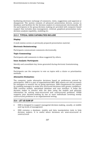 BCom(CA)Introduction to information Technology
227
facilitating electronic exchange of comments, views, suggestions and approval or
disapproval. The system consists of advanced presentation devices, access to
database and facilities for the decision makers to communicate electronically. All
the participants in the group decision making are provided with computer-based
support that includes data management, retrieval, graphical presentation tools,
decision analysis capability, modeling etc.
23.3.1 TYPICAL GDSS CAPABILITIES INCLUDE
Display:
A work station screen or previously prepared presentation material.
Electronic Brainstorming:
Participants communicate comments electronically.
Topic Commenting:
Participants add comments to ideas suggested by others.
Issue Analysis: Participants
Identify and consolidate key items generated during electronic brainstorming.
Voting:
Participants use the computer to vote on topics with a choice or prioritization
methods.
Alternative Evaluation:
The computer ranks alternative decisions based on preferences entered by
participants. DSS is a part of organizational MIS. MIS reports are still necessary
for managers to monitor the on going operations. DSS complements the reports
by enabling managers to make less structured decisions with greater confidence.
DSS contains models, specialized database and user interface. It helps the
decision maker to interact with the data using the models and generate
information for solving semi-structured and unstructured problems. GDSS
supports joint decision-making by two or more individuals involving mostly
unstructured problems in an organizational setting.
23.4 LET US SUM UP
• DSS is designed to support managerial decision-making, usually, at middle
and top levels of management
• DSS contains a database, models and data manipulation tools to help
decision makers. It is useful where decisions are semi-structured or
unstructured
 